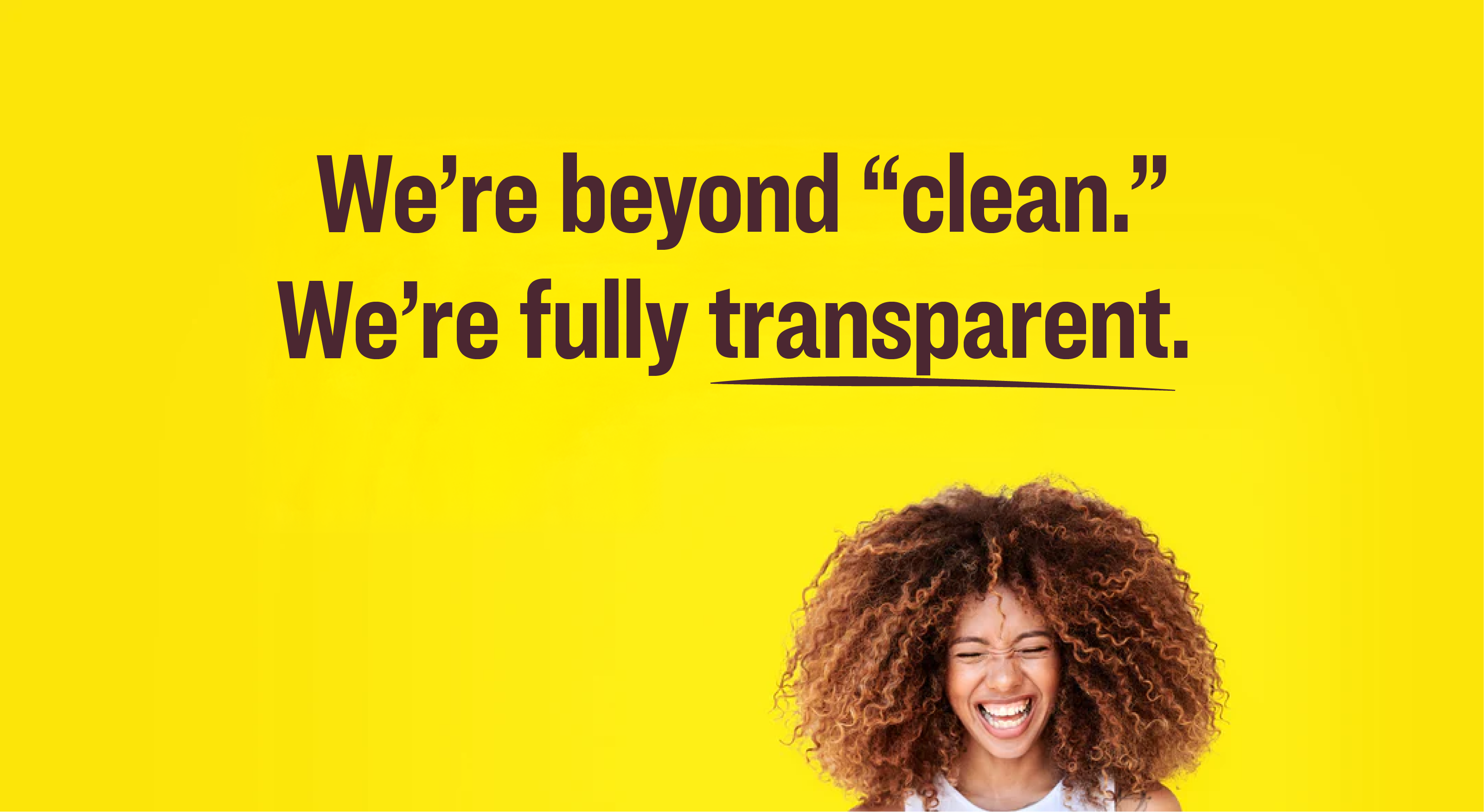 Person with  against a yellow background with text about being transparent.


We’re beyond “clean.” We’re fully transparent. 
